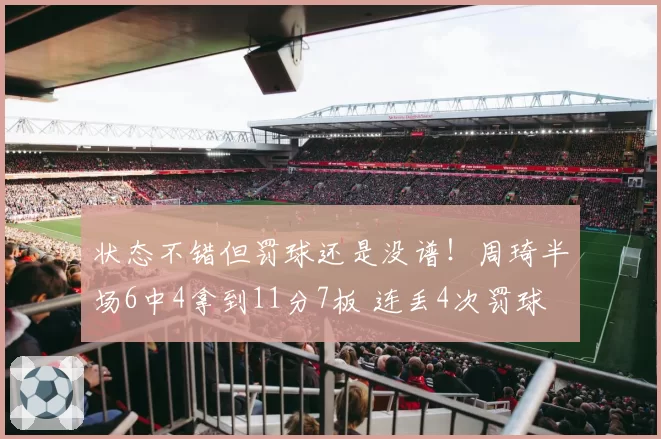 状态不错但罚球还是没谱！周琦半场6中4拿到11分7板 连丢4次罚球