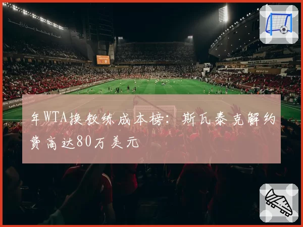 年WTA换教练成本榜:斯瓦泰克解约费高达80万美元