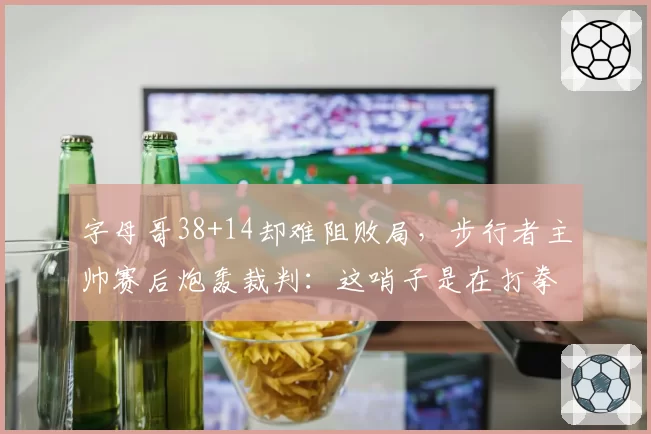 字母哥38+14却难阻败局,步行者主帅赛后炮轰裁判:这哨子是在打拳击