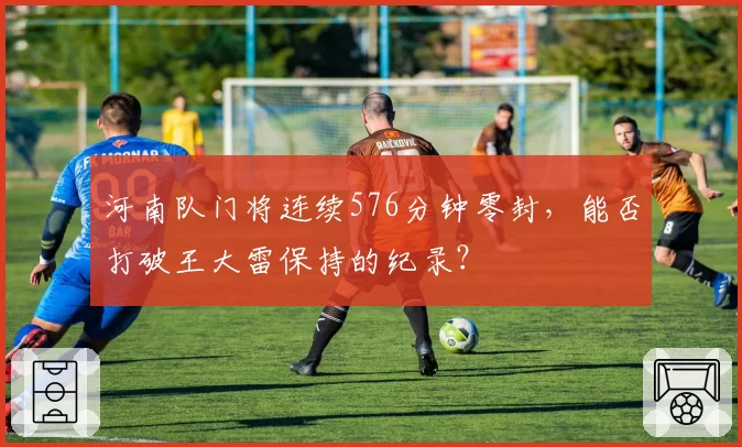 河南队门将连续576分钟零封,能否打破王大雷保持的纪录?