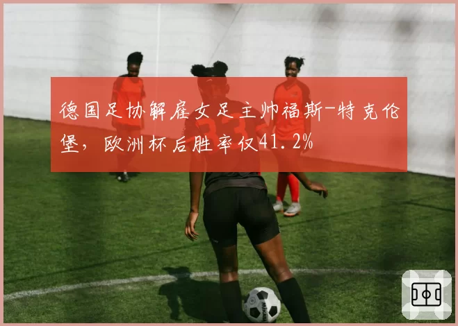 德国足协解雇女足主帅福斯-特克伦堡,欧洲杯后胜率仅41.2%
