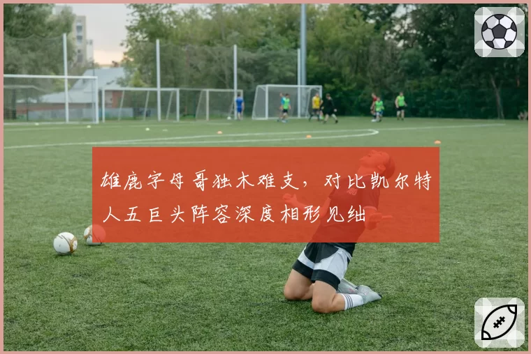 雄鹿字母哥独木难支,对比凯尔特人五巨头阵容深度相形见绌