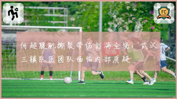 何超腹肌撕裂带伤打满全场，武汉三镇队医团队面临内部质疑