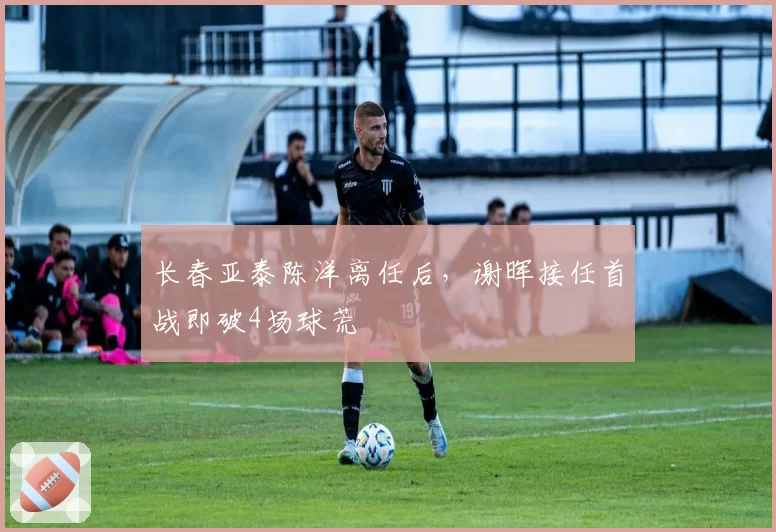 长春亚泰陈洋离任后,谢晖接任首战即破4场球荒