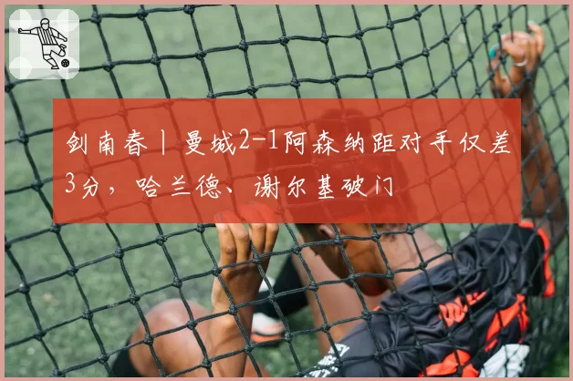剑南春丨曼城2-1阿森纳距对手仅差3分，哈兰德、谢尔基破门