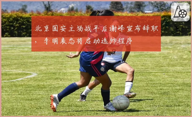 北京国安主场战平后谢峰宣布辞职，李明表态将启动选帅程序