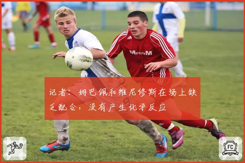 记者:姆巴佩和维尼修斯在场上缺乏配合,没有产生化学反应