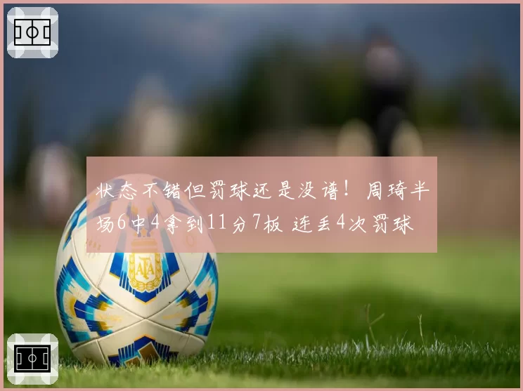状态不错但罚球还是没谱！周琦半场6中4拿到11分7板 连丢4次罚球