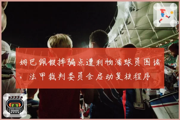 姆巴佩假摔骗点遭利物浦球员围堵,法甲裁判委员会启动复核程序
