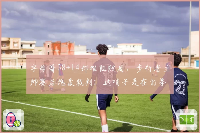 字母哥38+14却难阻败局，步行者主帅赛后炮轰裁判：这哨子是在打拳击