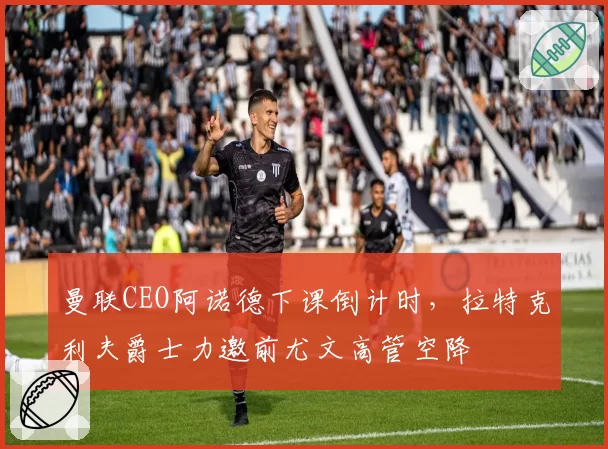 曼联CEO阿诺德下课倒计时，拉特克利夫爵士力邀前尤文高管空降