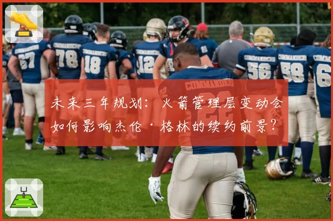 未来三年规划：火箭管理层变动会如何影响杰伦·格林的续约前景？