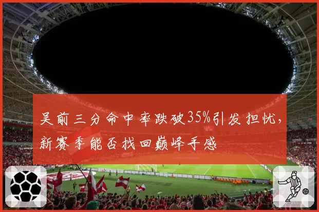 吴前三分命中率跌破35%引发担忧,新赛季能否找回巅峰手感