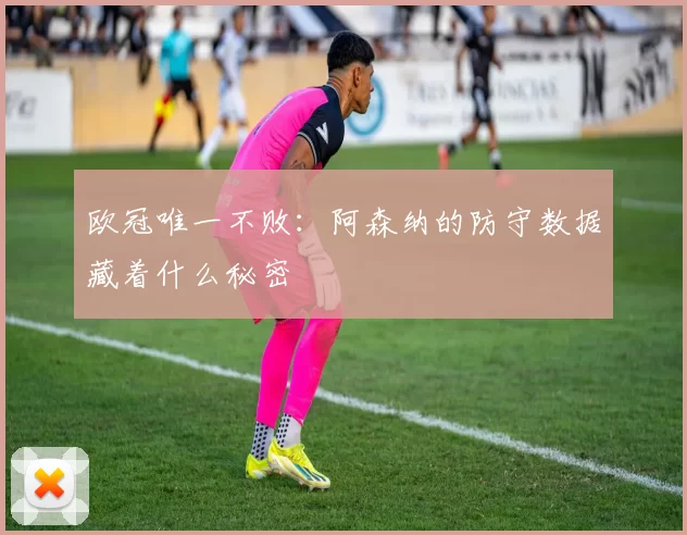 欧冠唯一不败：阿森纳的防守数据藏着什么秘密