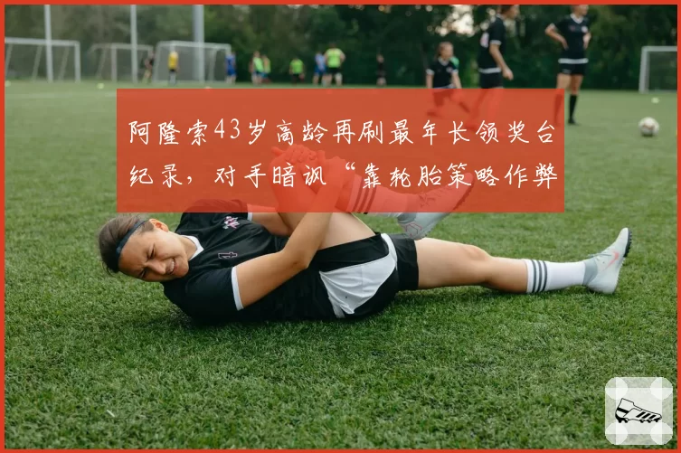 阿隆索43岁高龄再刷最年长领奖台纪录,对手暗讽“靠轮胎策略作弊”