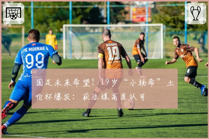 国足未来希望!19岁“小杨希”土伦杯爆发:获法媒高度认可