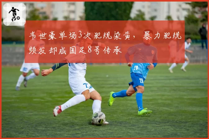 韦世豪单场3次犯规染黄,暴力犯规频发却成国足8号传承