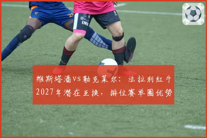 维斯塔潘vs勒克莱尔：法拉利红牛2027年潜在互换，排位赛单圈优势对比分析