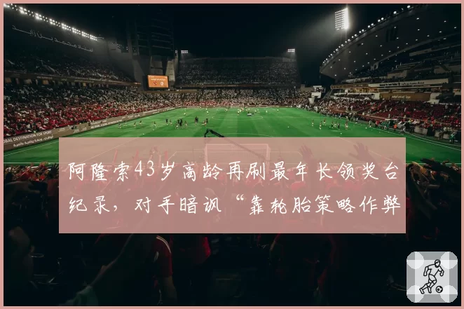 阿隆索43岁高龄再刷最年长领奖台纪录,对手暗讽“靠轮胎策略作弊”