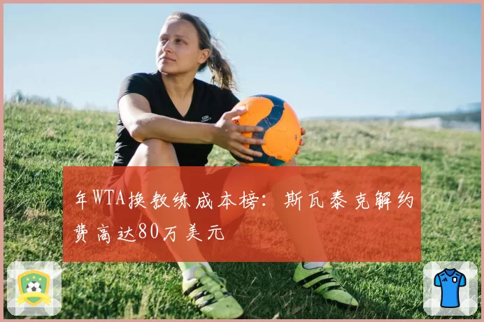 年WTA换教练成本榜:斯瓦泰克解约费高达80万美元