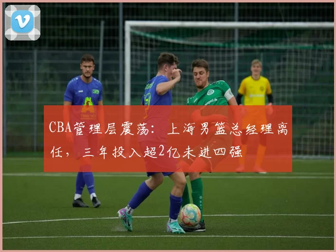 CBA管理层震荡:上海男篮总经理离任,三年投入超2亿未进四强