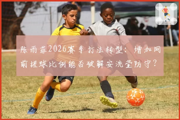 陈雨菲2026赛季打法转型:增加网前搓球比例能否破解安洗莹防守?
