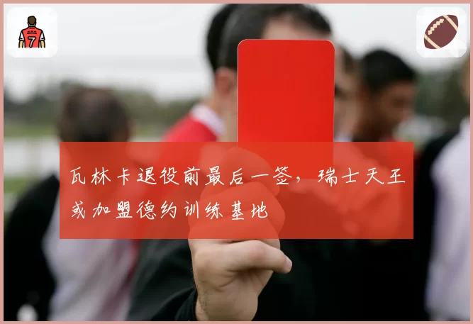 瓦林卡退役前最后一签,瑞士天王或加盟德约训练基地