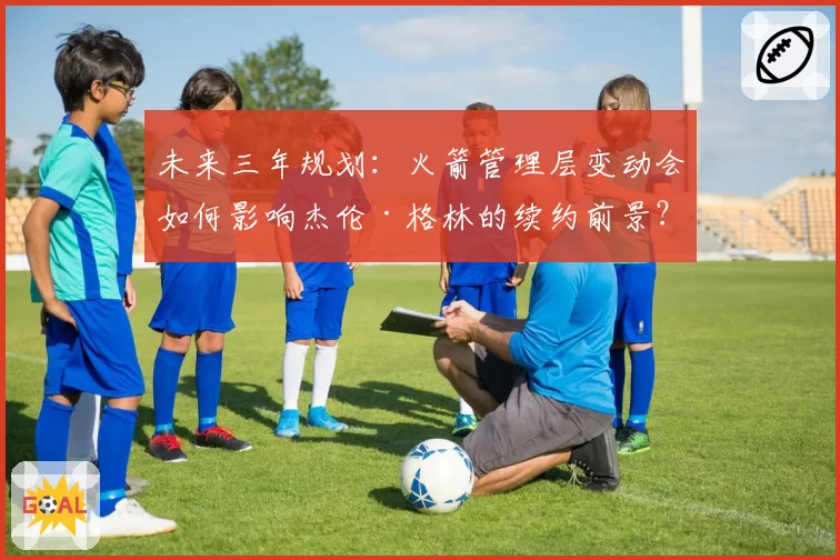 未来三年规划:火箭管理层变动会如何影响杰伦·格林的续约前景?