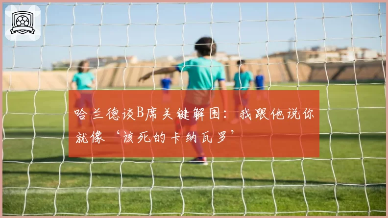 哈兰德谈B席关键解围：我跟他说你就像‘该死的卡纳瓦罗’