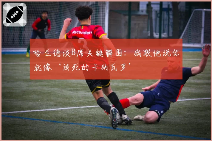 哈兰德谈B席关键解围：我跟他说你就像‘该死的卡纳瓦罗’