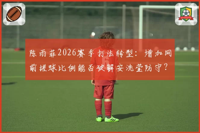 陈雨菲2026赛季打法转型:增加网前搓球比例能否破解安洗莹防守?