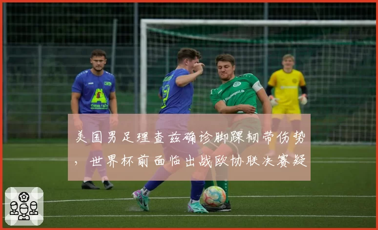 美国男足理查兹确诊脚踝韧带伤势,世界杯前面临出战欧协联决赛疑问