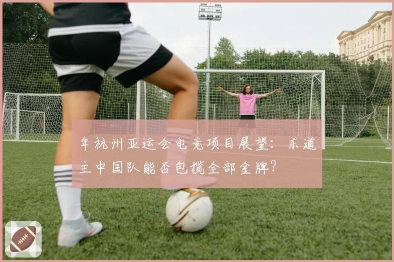 年杭州亚运会电竞项目展望:东道主中国队能否包揽全部金牌?