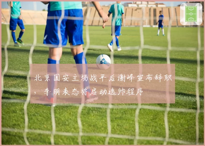 北京国安主场战平后谢峰宣布辞职，李明表态将启动选帅程序