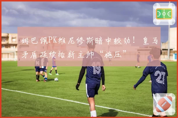 姆巴佩PK维尼修斯暗中较劲!皇马矛盾延续给新主帅“施压”
