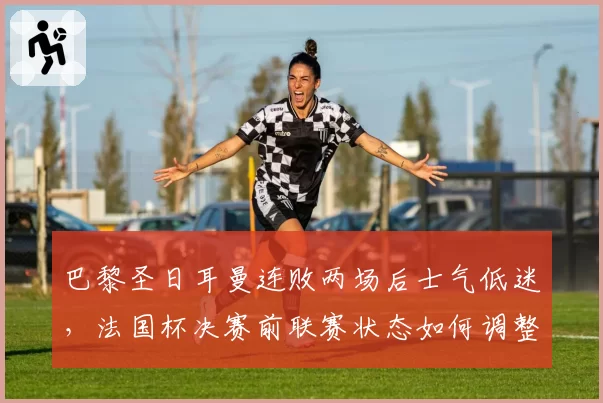 巴黎圣日耳曼连败两场后士气低迷，法国杯决赛前联赛状态如何调整？