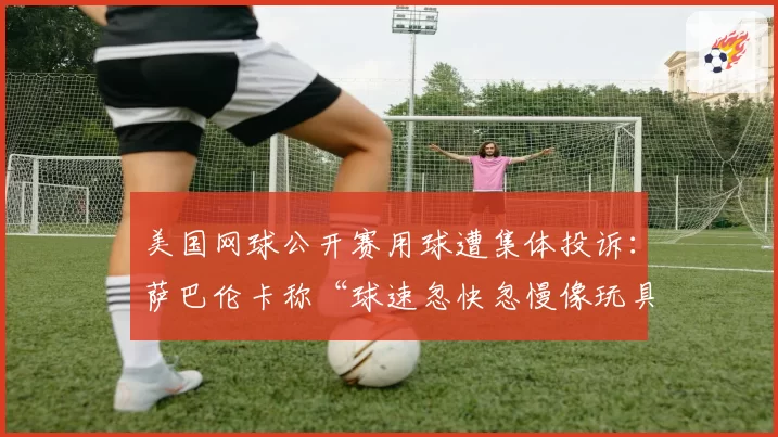 美国网球公开赛用球遭集体投诉:萨巴伦卡称“球速忽快忽慢像玩具”