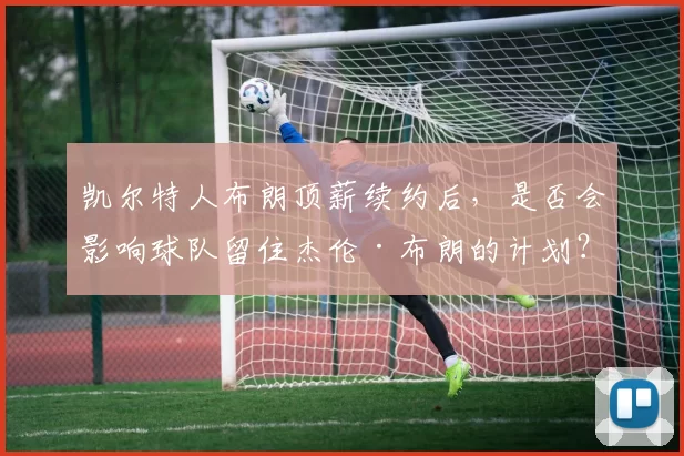 凯尔特人布朗顶薪续约后,是否会影响球队留住杰伦·布朗的计划?
