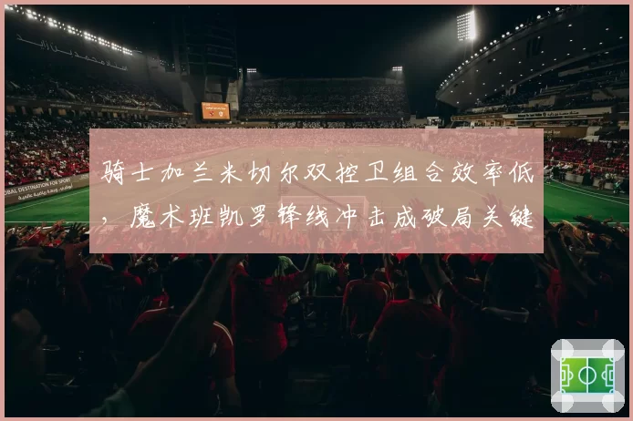 骑士加兰米切尔双控卫组合效率低,魔术班凯罗锋线冲击成破局关键