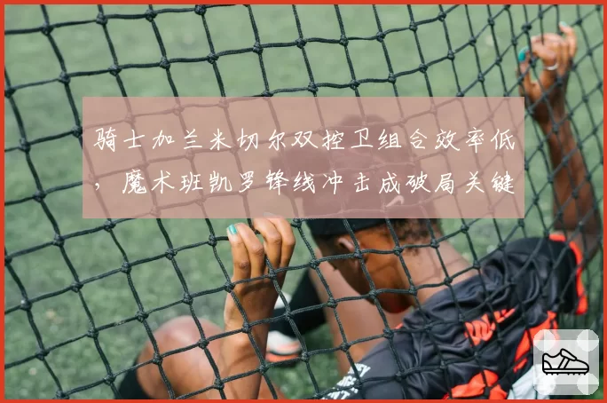 骑士加兰米切尔双控卫组合效率低,魔术班凯罗锋线冲击成破局关键