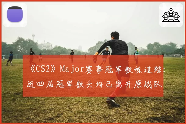 《CS2》Major赛事冠军教练追踪:近四届冠军教头均已离开原战队