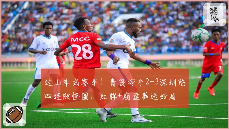 过山车式赛季！青岛海牛2-3深圳陷四连败怪圈，红牌+崩盘葬送好局